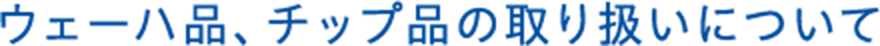 ウェーハ品、チップ品の取り扱いについて